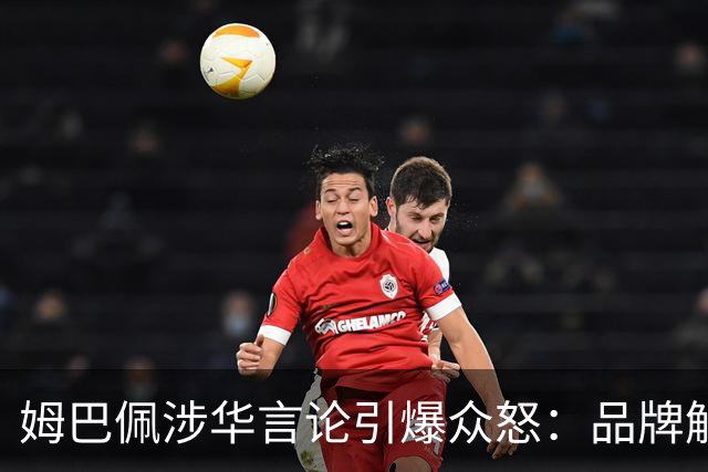 姆巴佩涉华言论引爆众怒:品牌解约平台封杀,皇马沉默背后有何玄机?