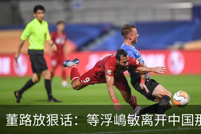 董路放狠话：等浮嶋敏离开中国那天，我必定开直播把内幕全说清！